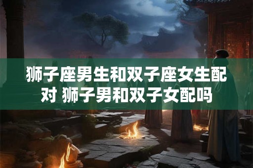 狮子座男生和双子座女生配对 狮子男和双子女配吗