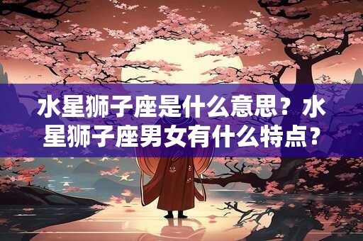 水星狮子座是什么意思？水星狮子座男女有什么特点？