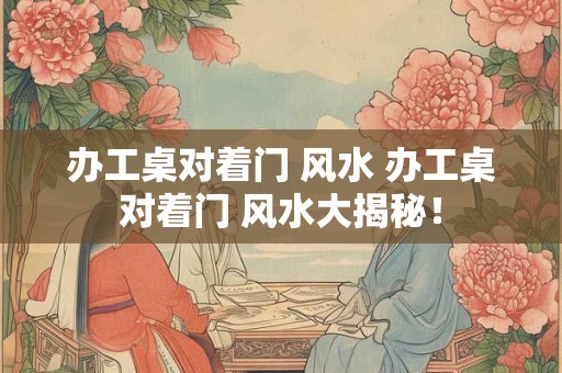 办工桌对着门 风水 办工桌对着门 风水大揭秘！