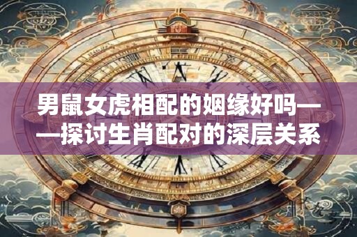 男鼠女虎相配的姻缘好吗——探讨生肖配对的深层关系