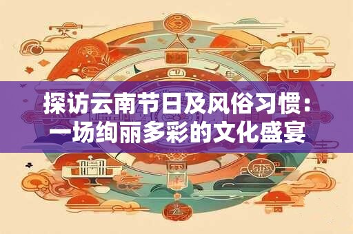 探访云南节日及风俗习惯：一场绚丽多彩的文化盛宴