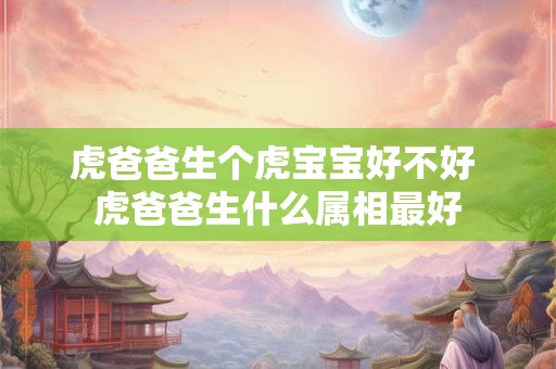 虎爸爸生个虎宝宝好不好 虎爸爸生什么属相最好 虎爸爸生个虎宝宝好不好 虎爸爸生什么属相最好