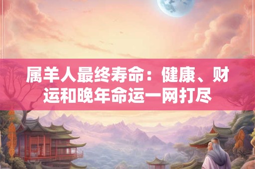 属羊人最终寿命：健康、财运和晚年命运一网打尽