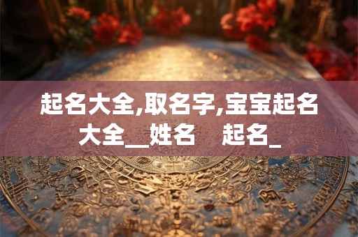起名大全,取名字,宝宝起名大全__姓名    起名_