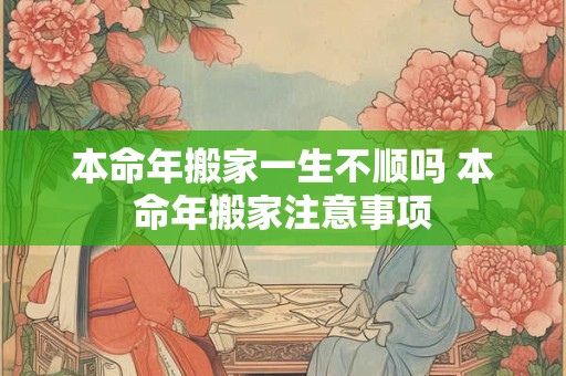 本命年搬家一生不顺吗 本命年搬家注意事项 本命年搬家一生不顺吗 本命年搬家注意事项