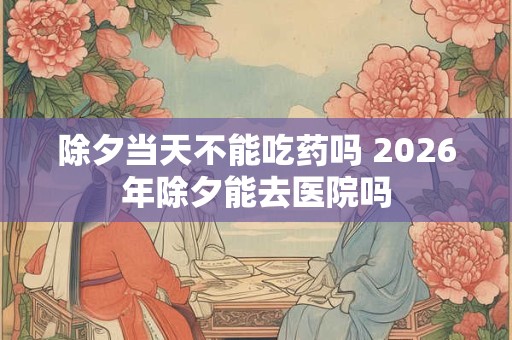 除夕当天不能吃药吗 2026年除夕能去医院吗