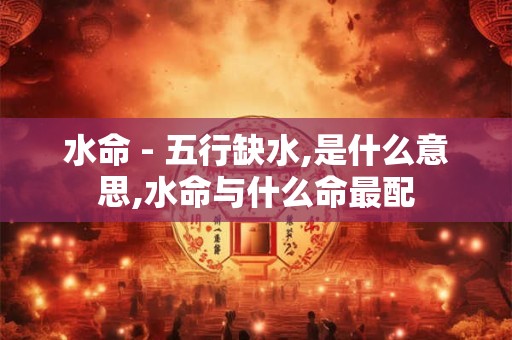 水命 - 五行缺水,是什么意思,水命与什么命最配 水命 - 五行缺水,是什么意思,水命与什么命最配