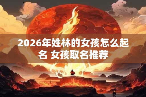 2026年姓林的女孩怎么起名 女孩取名推荐 2026年姓林的女孩怎么起名 女孩取名推荐
