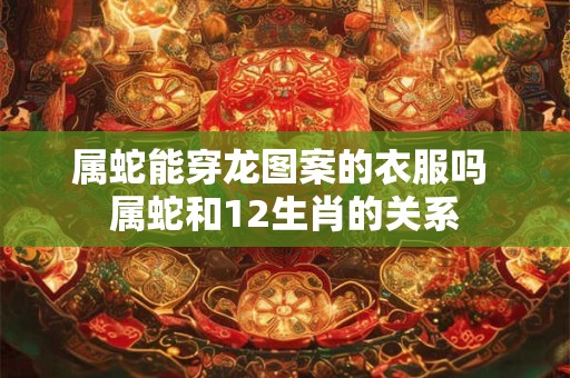 属蛇能穿龙图案的衣服吗 属蛇和12生肖的关系
