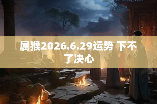 属猴2026.6.29运势 下不了决心