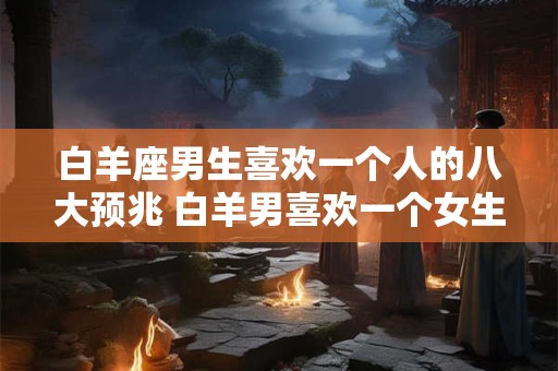 白羊座男生喜欢一个人的八大预兆 白羊男喜欢一个女生有哪些表现