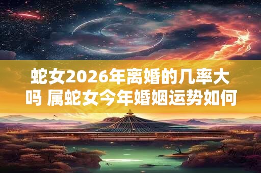 蛇女2026年离婚的几率大吗 属蛇女今年婚姻运势如何