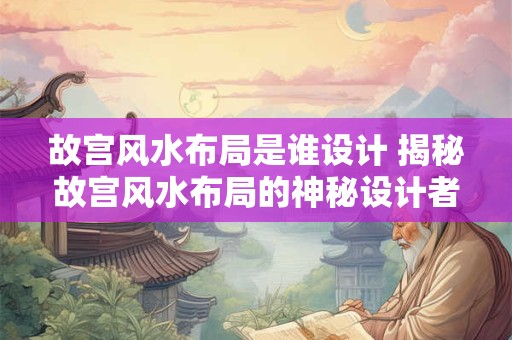 故宫风水布局是谁设计 揭秘故宫风水布局的神秘设计者 故宫风水布局是谁设计 揭秘故宫风水布局的神秘设计者