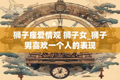 狮子座爱情观 狮子女_狮子男喜欢一个人的表现