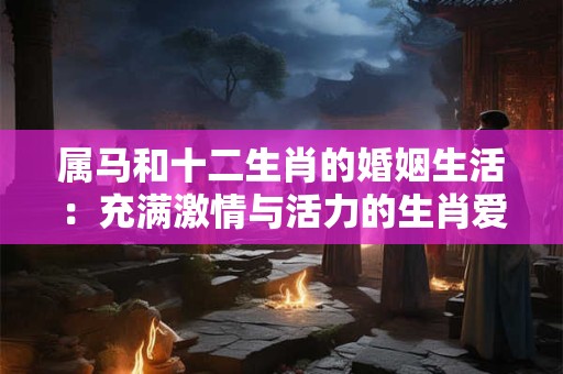 属马和十二生肖的婚姻生活：充满激情与活力的生肖爱情之旅