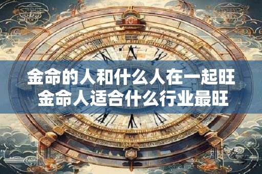 金命的人和什么人在一起旺 金命人适合什么行业最旺财