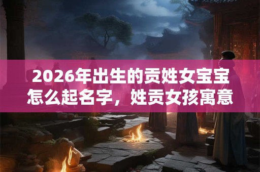 2026年出生的贡姓女宝宝怎么起名字，姓贡女孩寓意好的名字