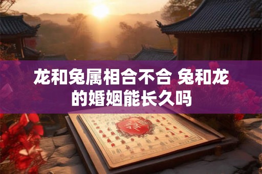 龙和兔属相合不合 兔和龙的婚姻能长久吗 龙和兔属相合不合 兔和龙的婚姻能长久吗