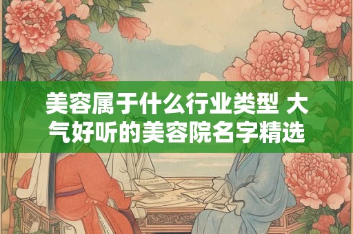 美容属于什么行业类型 大气好听的美容院名字精选