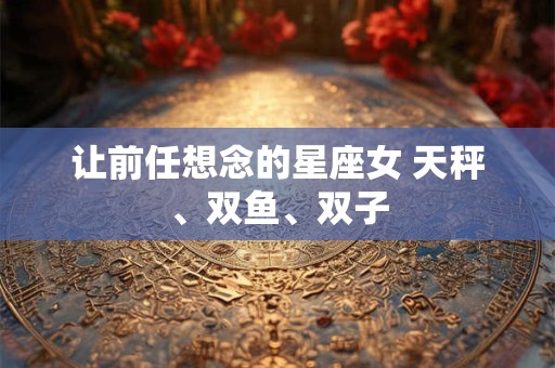 让前任想念的星座女 天秤、双鱼、双子