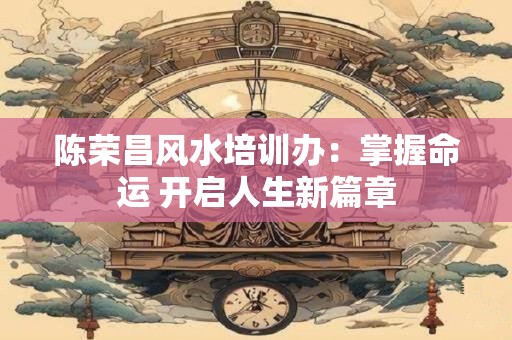陈荣昌风水培训办：掌握命运 开启人生新篇章