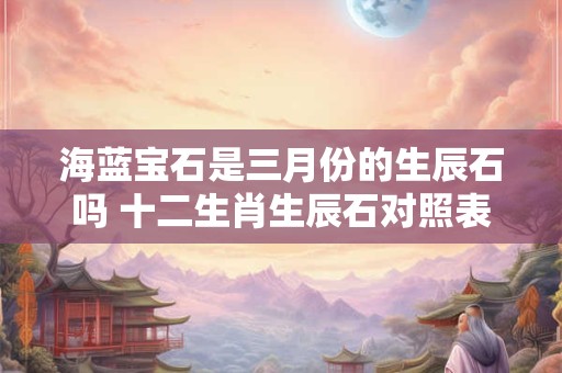 海蓝宝石是三月份的生辰石吗 十二生肖生辰石对照表