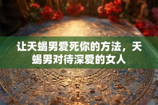 让天蝎男爱死你的方法,天蝎男对待深爱的女人 让天蝎男爱死你的方法,天蝎男对待深爱的女人