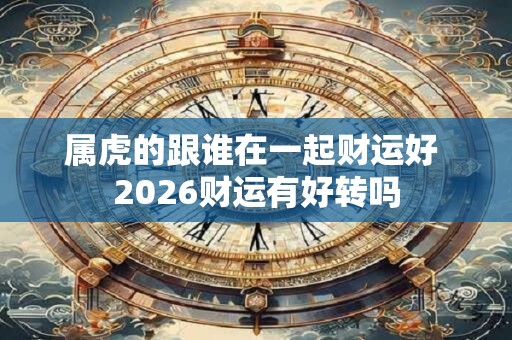 属虎的跟谁在一起财运好 2026财运有好转吗 属虎的跟谁在一起财运好 2026财运有好转吗