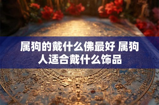 属狗的戴什么佛最好 属狗人适合戴什么饰品 属狗的戴什么佛最好 属狗人适合戴什么饰品