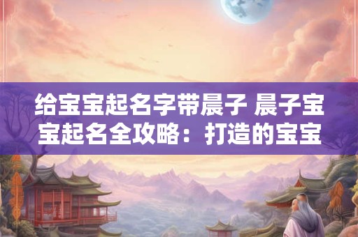 给宝宝起名字带晨子 晨子宝宝起名全攻略:打造的宝宝名字 给宝宝起名字带晨子 晨子宝宝起名全攻略:打造的宝宝名字