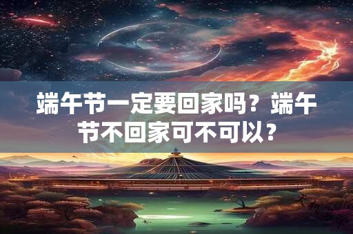 端午节一定要回家吗？端午节不回家可不可以？