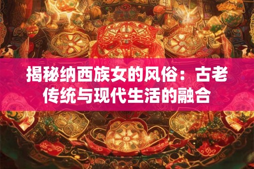 揭秘纳西族女的风俗：古老传统与现代生活的融合