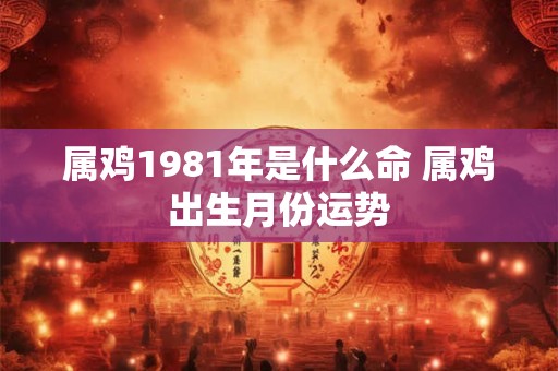 属鸡1981年是什么命 属鸡出生月份运势 属鸡1981年是什么命 属鸡出生月份运势