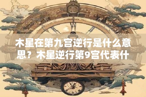木星在第九宫逆行是什么意思？木星逆行第9宫代表什么？