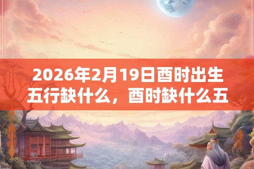 2026年2月19日酉时出生五行缺什么，酉时缺什么五行