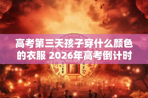 高考第三天孩子穿什么颜色的衣服 2026年高考倒计时