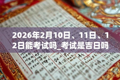 2026年2月10日、11日、12日能考试吗_考试是吉日吗