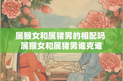 属猴女和属猪男的相配吗 属猴女和属猪男谁克谁 属猴女和属猪男的相配吗 属猴女和属猪男谁克谁