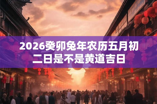 2026癸卯兔年农历五月初二日是不是黄道吉日 2026癸卯兔年农历五月初二日是不是黄道吉日