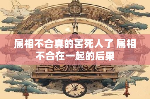 属相不合真的害死人了 属相不合在一起的后果 属相不合真的害死人了 属相不合在一起的后果
