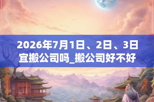 2026年7月1日、2日、3日宜搬公司吗_搬公司好不好