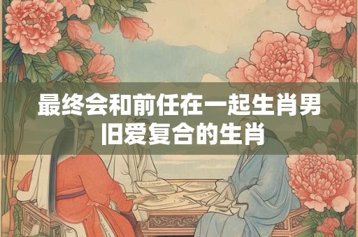 最终会和前任在一起生肖男 旧爱复合的生肖