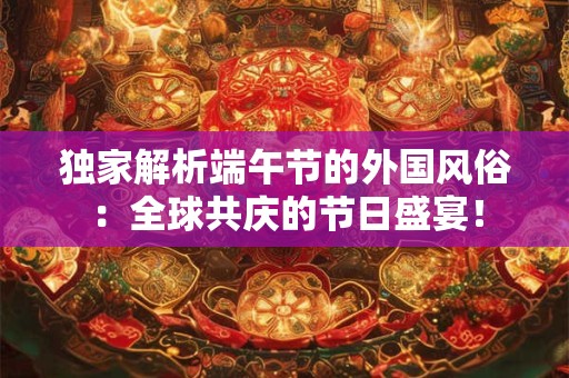 独家解析端午节的外国风俗：全球共庆的节日盛宴！