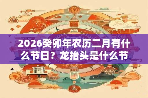2026癸卯年农历二月有什么节日?龙抬头是什么节 2026癸卯年农历二月有什么节日?龙抬头是什么节