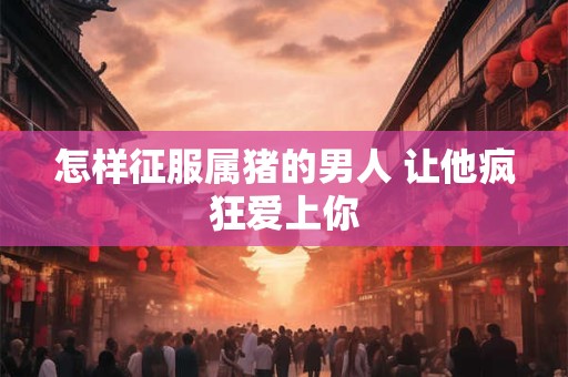 怎样征服属猪的男人 让他疯狂爱上你