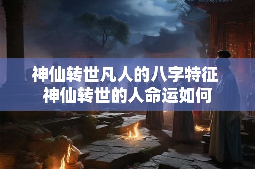 神仙转世凡人的八字特征 神仙转世的人命运如何 神仙转世凡人的八字特征 神仙转世的人命运如何