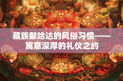 藏族献哈达的风俗习惯——寓意深厚的礼仪之约