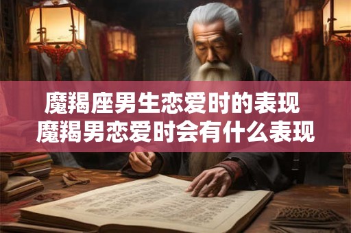 魔羯座男生恋爱时的表现 魔羯男恋爱时会有什么表现 魔羯座男生恋爱时的表现 魔羯男恋爱时会有什么表现