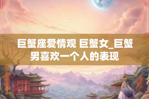 巨蟹座爱情观 巨蟹女_巨蟹男喜欢一个人的表现