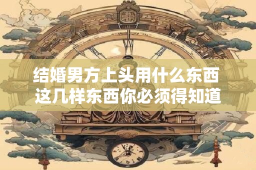 结婚男方上头用什么东西 这几样东西你必须得知道 结婚男方上头用什么东西 这几样东西你必须得知道